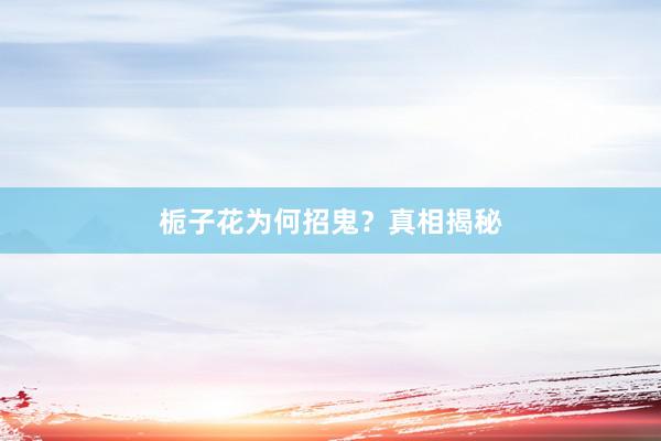 栀子花为何招鬼？真相揭秘