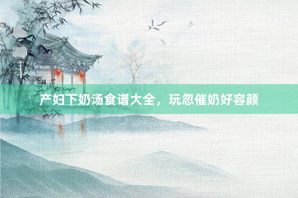 产妇下奶汤食谱大全，玩忽催奶好容颜